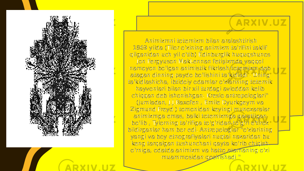 Animizmni totemizm bilan aralashtirish 1869 yilda (Tilor o&#39;zining animizm ta&#39;rifini taklif qilganidan uch yil o&#39;tib) Edinburglik huquqshunos Jon Fergyuson MakLennan fetişizmda yaqqol namoyon bo&#39;lgan animistik fikrlash totemizm deb atagan dinning paydo bo&#39;lishini ta&#39;kidladi . Uning ta&#39;kidlashicha, ibtidoiy odamlar o&#39;zlarining totemik hayvonlari bilan bir xil turdagi avloddan kelib chiqqan deb ishonishgan. Kreslo antropologlari&#34; (jumladan, J.J.Baxofen , Emile Dyurkgeym va Zigmund Freyd ) tomonidan keyingi munozaralar animizmga emas, balki totemizmga qaratilgan bo&#39;lib , Tylorning ta&#39;rifiga to&#39;g&#39;ridan-to&#39;g&#39;ri e&#39;tiroz bildirganlar ham bor edi. Antropologlar &#34;o&#39;zlarining yangi va boy etnografiyalari nuqtai nazaridan bu keng tarqalgan tushunchani qayta ko&#39;rib chiqish o&#39;rniga, odatda animizm va hatto atamaning o&#39;zi muammosidan qochishadi &#34; 