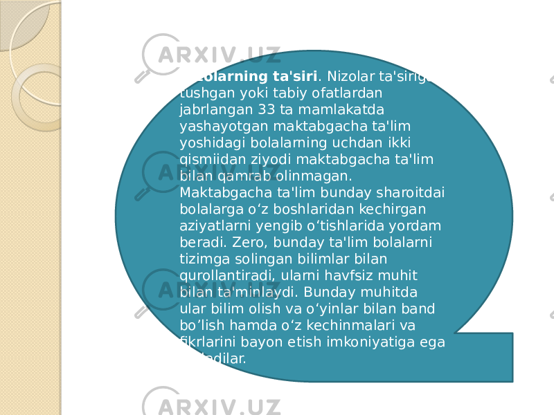 Nizolarning ta&#39;siri . Nizolar ta&#39;siriga tushgan yoki tabiy ofatlardan jabrlangan 33 ta mamlakatda yashayotgan maktabgacha ta&#39;lim yoshidagi bolalarning uchdan ikki qismiidan ziyodi maktabgacha ta&#39;lim bilan qamrab olinmagan. Maktabgacha ta&#39;lim bunday sharoitdai bolalarga o‘z boshlaridan kechirgan aziyatlarni yengib o‘tishlarida yordam beradi. Zero, bunday ta&#39;lim bolalarni tizimga solingan bilimlar bilan qurollantiradi, ularni havfsiz muhit bilan ta&#39;minlaydi. Bunday muhitda ular bilim olish va o‘yinlar bilan band bo’lish hamda o‘z kechinmalari va fikrlarini bayon etish imkoniyatiga ega bo‘ladilar. 