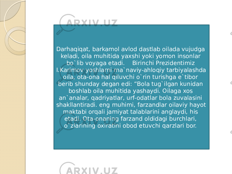 Darhaqiqat, barkamol avlod dastlab oilada vujudga keladi, oila muhitida yaxshi yoki yomon insonlar bo`lib voyaga etadi.    Birinchi Prezidentimiz I.Karimov yoshlarni ma`naviy-ahloqiy tarbiyalashda oila, ota-ona hal qiluvchi o`rin turishga e`tibor berib shunday degan edi: “Bola tug`ilgan kunidan boshlab oila muhitida yashaydi. Oilaga xos an`analar, qadriyatlar, urf-odatlar bola zuvalasini shakllantiradi. eng muhimi, farzandlar oilaviy hayot maktabi orqali jamiyat talablarini anglaydi, his etadi. Ota-onaning farzand oldidagi burchlari, o`zlarining oxiratini obod etuvchi qarzlari bor.  