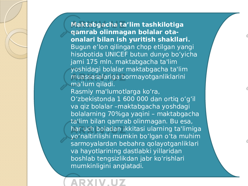 Maktabgacha ta’lim tashkilotiga qamrab olinmagan bolalar ota- onalari bilan ish yuritish shakllari. Bugun e’lon qilingan chop etilgan yangi hisobotida UNICEF butun dunyo bo‘yicha jami 175 mln. maktabgacha ta&#39;lim yoshidagi bolalar maktabgacha ta&#39;lim muassasalariga bormayotganliklarini ma’lum qiladi. Rasmiy ma&#39;lumotlarga ko‘ra, O‘zbekistonda 1 600 000 dan ortiq o‘g‘il va qiz bolalar –maktabgacha yoshdagi bolalarning 70%ga yaqini – maktabgacha ta&#39;lim bilan qamrab olinmagan. Bu esa, har uch boladan ikkitasi ularning ta&#39;limiga yo‘naltirilishi mumkin bo‘lgan o‘ta muhim sarmoyalardan bebahra qolayotganliklari va hayotlarining dastlabki yillaridan boshlab tengsizlikdan jabr ko‘rishlari mumkinligini anglatadi. 