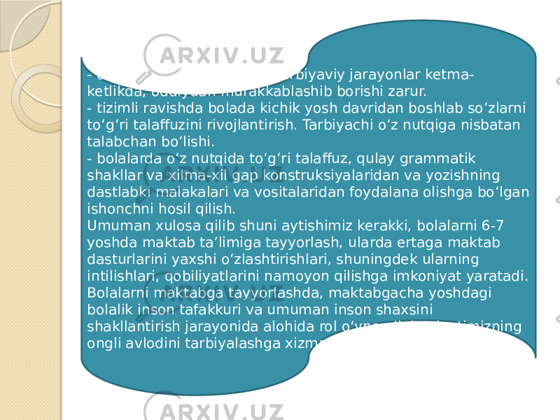 - olib boriladigan taʼlim va tarbiyaviy jarayonlar ketma- ketlikda, oddiydan murakkablashib borishi zarur. - tizimli ravishda bolada kichik yosh davridan boshlab soʻzlarni toʻgʻri talaffuzini rivojlantirish. Tarbiyachi oʻz nutqiga nisbatan talabchan boʻlishi. - bolalarda oʻz nutqida toʻgʻri talaffuz, qulay grammatik shakllar va xilma-xil gap konstruksiyalaridan va yozishning dastlabki malakalari va vositalaridan foydalana olishga boʻlgan ishonchni hosil qilish. Umuman xulosa qilib shuni aytishimiz kerakki, bolalarni 6-7 yoshda maktab taʼlimiga tayyorlash, ularda ertaga maktab dasturlarini yaxshi oʻzlashtirishlari, shuningdek ularning intilishlari, qobiliyatlarini namoyon qilishga imkoniyat yaratadi. Bolalarni maktabga tayyorlashda, maktabgacha yoshdagi bolalik inson tafakkuri va umuman inson shaxsini shakllantirish jarayonida alohida rol oʻynaydi, jamiyatimizning ongli avlodini tarbiyalashga xizmat qiladi. 