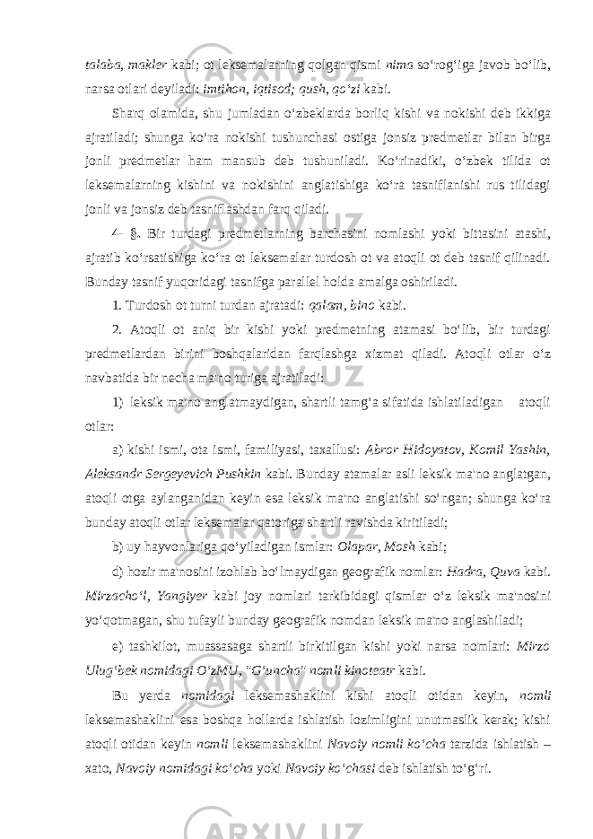 talaba , makler kabi; ot leksemalarning qolgan qismi nima so‘rog‘iga javob bo‘lib, narsa otlari deyiladi: imtihon , iqtisod ; qush , qo‘zi kabi. Sharq olamida, shu jumladan o‘zbeklarda borliq kishi va nokishi deb ikkiga ajratiladi; shunga ko‘ra nokishi tushunchasi ostiga jonsiz predmetlar bilan birga jonli predmetlar ham mansub deb tushuniladi. Ko‘rinadiki, o‘zbek tilida ot leksemalarning kishini va nokishini anglatishiga ko‘ra tasniflanishi rus tilidagi jonli va jonsiz deb tasniflashdan farq qiladi. 4- §. Bir turdagi predmetlarning barchasini nomlashi yoki bittasini atashi, ajratib ko‘rsatishiga ko‘ra ot leksemalar turdosh ot va atoqli ot deb tasnif qilinadi. Bunday tasnif yuqoridagi tasnifga parallel holda amalga oshiriladi. 1. Т urdosh ot turni turdan ajratadi: qalam , bino kabi. 2. Atoqli ot aniq bir kishi yoki predmetning atamasi bo‘lib, bir turdagi predmetlardan birini boshqalaridan farqlashga xizmat qiladi. Atoqli otlar o‘z navbatida bir necha ma&#39;no turiga ajratiladi: 1) leksik ma&#39;no anglatmaydigan, shartli tamg‘a sifatida ishlatiladigan atoqli otlar: a) kishi ismi, ota ismi, familiyasi, taxallusi: Abror Hidoyatov , Komil Yashin , Aleksandr Sergeyevich Pushkin kabi. Bunday atamalar asli leksik ma&#39;no anglatgan, atoqli otga aylanganidan keyin esa leksik ma&#39;no anglatishi so‘ngan; shunga ko‘ra bunday atoqli otlar leksemalar qatoriga shartli ravishda kiritiladi; b) uy hayvonlariga qo‘yiladigan ismlar: Olapar , Mosh kabi; d) hozir ma&#39;nosini izohlab bo‘lmaydigan geografik nomlar: Hadra , Quva kabi. Mirzacho‘l , Yangiyer kabi joy nomlari tarkibidagi qismlar o‘z leksik ma&#39;nosini yo‘qotmagan, shu tufayli bunday geografik nomdan leksik ma&#39;no anglashiladi; e) tashkilot, muassasaga shartli birkitilgan kishi yoki narsa nomlari: Mirzo Ulug‘bek nomidagi O‘zMU , &#34;G‘uncha&#34; nomli kinoteatr kabi. Bu yerda nomidagi leksemashaklini kishi atoqli otidan keyin, nomli leksemashaklini esa boshqa hollarda ishlatish lozimligini unutmaslik kerak; kishi atoqli otidan keyin nomli leksemashaklini Navoiy nomli ko‘cha tarzida ishlatish – xato, Navoiy nomidagi ko‘cha yoki Navoiy ko‘chasi deb ishlatish to‘g‘ri. 