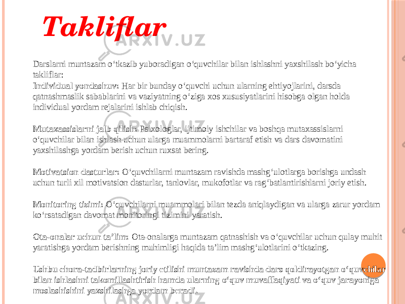 Takliflar Darslarni muntazam o‘tkazib yuboradigan o‘quvchilar bilan ishlashni yaxshilash bo‘yicha takliflar: Individual yondashuv: Har bir bunday o‘quvchi uchun ularning ehtiyojlarini, darsda qatnashmaslik sabablarini va vaziyatning o‘ziga xos xususiyatlarini hisobga olgan holda individual yordam rejalarini ishlab chiqish.   Mutaxassislarni jalb qilish: Psixologlar, ijtimoiy ishchilar va boshqa mutaxassislarni o‘quvchilar bilan ishlash uchun ularga muammolarni bartaraf etish va dars davomatini yaxshilashga yordam berish uchun ruxsat bering.   Motivatsion dasturlar: O‘quvchilarni muntazam ravishda mashg‘ulotlarga borishga undash uchun turli xil motivatsion dasturlar, tanlovlar, mukofotlar va rag‘batlantirishlarni joriy etish.   Monitoring tizimi: O‘quvchilarni muammolari bilan tezda aniqlaydigan va ularga zarur yordam ko‘rsatadigan davomat monitoringi tizimini yaratish.   Ota-onalar uchun ta’lim: Ota-onalarga muntazam qatnashish va o‘quvchilar uchun qulay muhit yaratishga yordam berishning muhimligi haqida ta’lim mashg‘ulotlarini o‘tkazing.   Ushbu chora-tadbirlarning joriy etilishi muntazam ravishda dars qoldirayotgan o‘quvchilar bilan ishlashni takomillashtirish hamda ularning o‘quv muvaffaqiyati va o‘quv jarayoniga moslashishini yaxshilashga yordam beradi. 