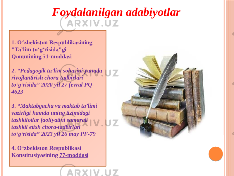 1. O‘zbekiston Respublikasining &#34;Ta’lim to‘g‘risida&#34;gi Qonunining 51-moddasi 2. “Pedagogik ta’lim sohasini yanada rivojlantirish chora-tadbirlari to‘g‘risida” 2020 yil 27 fevral PQ- 4623 3. “Maktabgacha va maktab ta’limi vazirligi hamda uning tizimidagi tashkilotlar faoliyatini samarali tashkil etish chora-tadbirlari to‘g‘risida” 2023 yil 26 may PF-79 4. O‘zbekiston Respublikasi Konstitusiyasining  77-moddasiFoydalanilgan adabiyotlar 