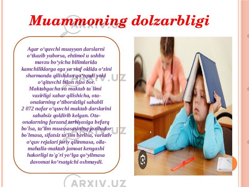 Muammoning dolzarbligi Agar o‘quvchi muayyan darslarni o‘tkazib yuborsa, ehtimol u ushbu mavzu bo‘yicha bilimlarida kamchiliklarga ega va sinf oldida o‘zini sharmanda qilishdan qo‘rqadi yoki o‘qituvchi bilan nizo bor. Maktabgacha va maktab ta`limi vazirligi xabar qilishicha, ota- onalarning eʼtiborsizligi sababli 2 072 nafar oʻquvchi maktab darslarini sababsiz qoldirib kelgan. Ota- onalarning farzand tarbiyasiga befarq bo&#39;lsa, ta’lim muassasasining jozibador bo&#39;lmasa, sifatsiz ta’lim berilsa, variativ o‘quv rejalari joriy qilinmasa, oila- mahalla-maktab jamoat kengashi hakorligi to&#39;g&#39;ri yo‘lga qo‘yilmasa davomat ko‘rsatgichi oshmaydi. 