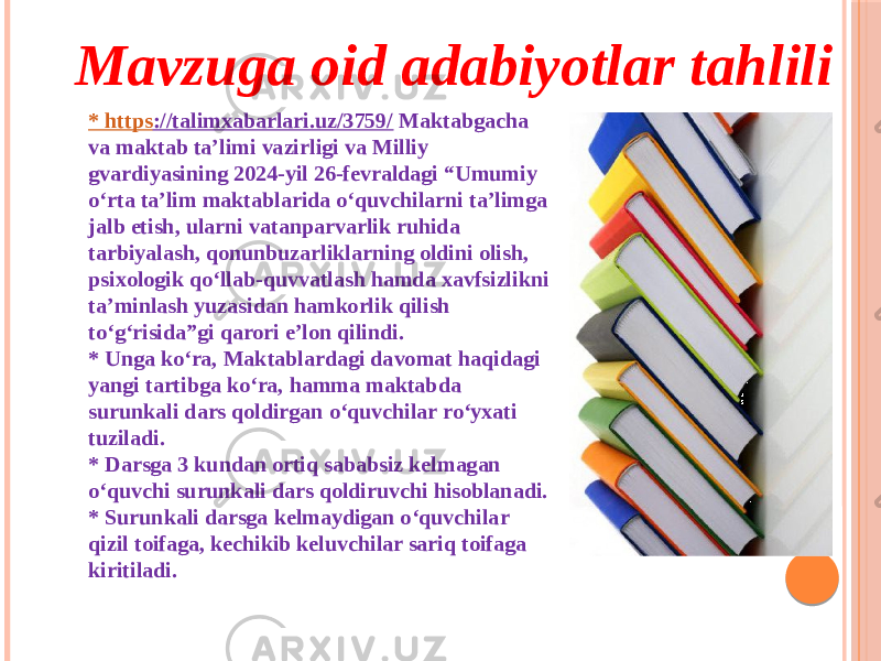 Mavzuga oid adabiyotlar tahlili * https ://talimxabarlari.uz/3759/ Maktabgacha va maktab ta’limi vazirligi va Milliy gvardiyasining 2024-yil 26-fevraldagi “Umumiy o‘rta ta’lim maktablarida o‘quvchilarni ta’limga jalb etish, ularni vatanparvarlik ruhida tarbiyalash, qonunbuzarliklarning oldini olish, psixologik qo‘llab-quvvatlash hamda xavfsizlikni ta’minlash yuzasidan hamkorlik qilish to‘g‘risida”gi qarori e’lon qilindi.  * Unga ko‘ra, Maktablardagi davomat haqidagi yangi tartibga ko‘ra, hamma maktabda surunkali dars qoldirgan o‘quvchilar ro‘yxati tuziladi.  * Darsga 3 kundan ortiq sababsiz kelmagan o‘quvchi surunkali dars qoldiruvchi hisoblanadi. * Surunkali darsga kelmaydigan o‘quvchilar qizil toifaga, kechikib keluvchilar sariq toifaga kiritiladi. 