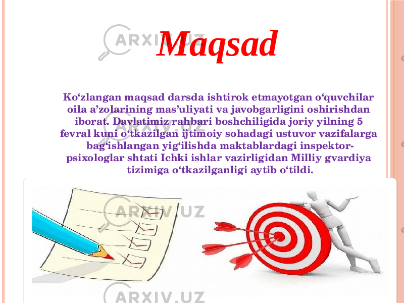 Maqsad Ko‘zlangan maqsad darsda ishtirok etmayotgan o‘quvchilar oila a’zolarining mas’uliyati va javobgarligini oshirishdan iborat. Davlatimiz rahbari boshchiligida joriy yilning 5 fevral kuni o‘tkazilgan ijtimoiy sohadagi ustuvor vazifalarga bag‘ishlangan yig‘ilishda maktablardagi inspektor- psixologlar shtati Ichki ishlar vazirligidan Milliy gvardiya tizimiga o‘tkazilganligi aytib o‘tildi. 