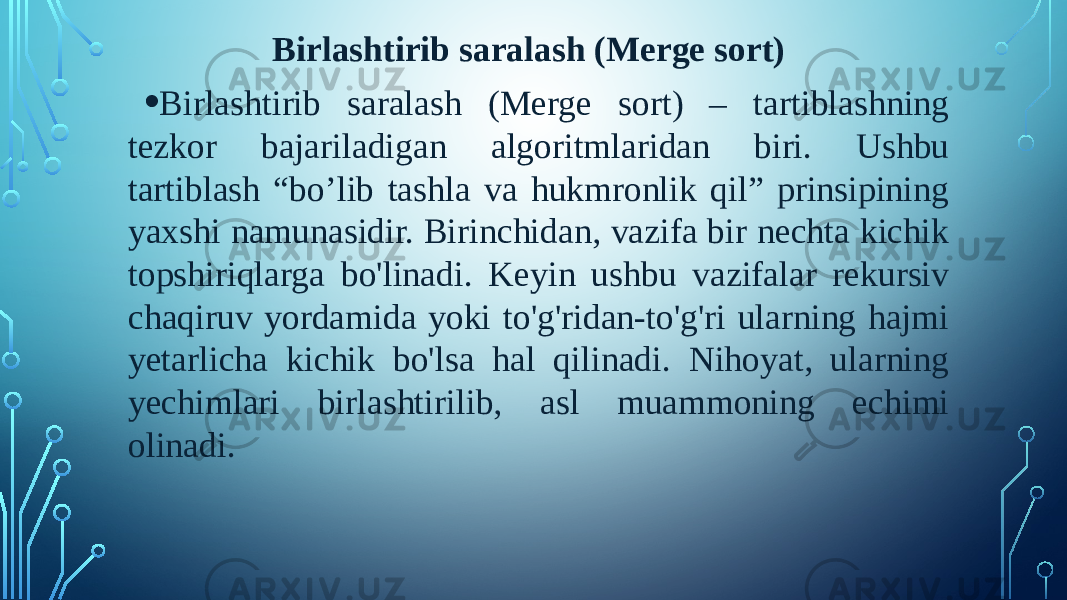 Birlashtirib saralash (Merge sort) • Birlashtirib saralash (Merge sort) – tartiblashning tezkor bajariladigan algoritmlaridan biri. Ushbu tartiblash “bo’lib tashla va hukmronlik qil” prinsipining yaxshi namunasidir. Birinchidan, vazifa bir nechta kichik topshiriqlarga bo&#39;linadi. Keyin ushbu vazifalar rekursiv chaqiruv yordamida yoki to&#39;g&#39;ridan-to&#39;g&#39;ri ularning hajmi yetarlicha kichik bo&#39;lsa hal qilinadi. Nihoyat, ularning yechimlari birlashtirilib, asl muammoning echimi olinadi. 