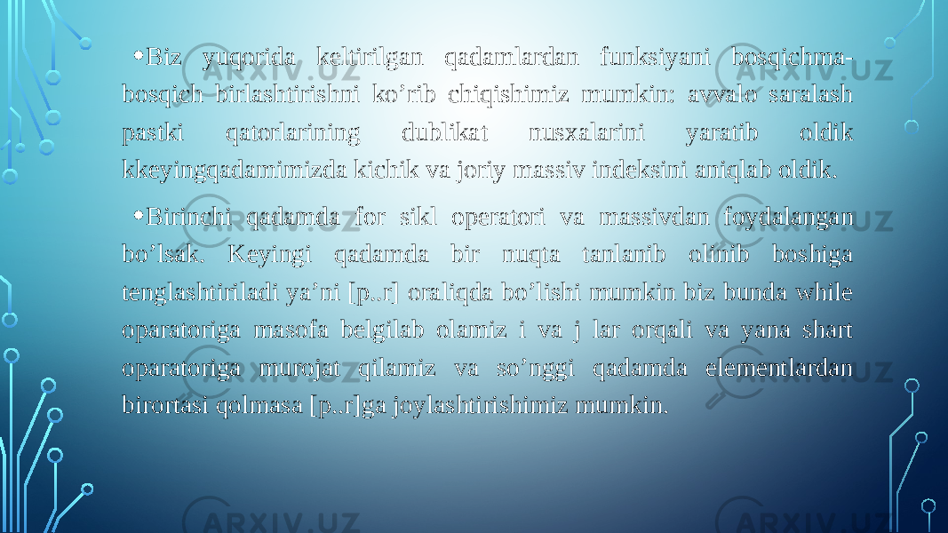 • Biz yuqorida keltirilgan qadamlardan funksiyani bosqichma- bosqich birlashtirishni ko’rib chiqishimiz mumkin: avvalo saralash pastki qatorlarining dublikat nusxalarini yaratib oldik kkeyingqadamimizda kichik va joriy massiv indeksini aniqlab oldik. • Birinchi qadamda for sikl operatori va massivdan foydalangan bo’lsak. Keyingi qadamda bir nuqta tanlanib olinib boshiga tenglashtiriladi ya’ni [p..r] oraliqda bo’lishi mumkin biz bunda while oparatoriga masofa belgilab olamiz i va j lar orqali va yana shart oparatoriga murojat qilamiz va so’nggi qadamda elementlardan birortasi qolmasa [p..r]ga joylashtirishimiz mumkin. 