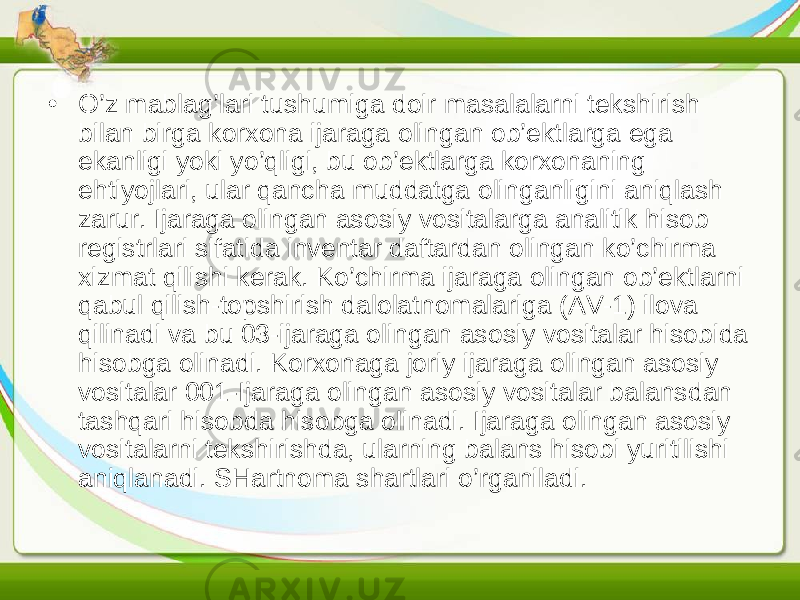 • O’z mablag’lari tushumiga doir masalalarni tekshirish bilan birga korxona ijaraga olingan ob’ektlarga ega ekanligi yoki yo’qligi, bu ob’ektlarga korxonaning ehtiyojlari, ular qancha muddatga olinganligini aniqlash zarur. Ijaraga olingan asosiy vositalarga analitik hisob registrlari sifatida inventar daftardan olingan ko’chirma xizmat qilishi kerak. Ko’chirma ijaraga olingan ob’ektlarni qabul qilish-topshirish dalolatnomalariga (AV-1) ilova qilinadi va bu 03-ijaraga olingan asosiy vositalar hisobida hisobga olinadi. Korxonaga joriy ijaraga olingan asosiy vositalar 001-Ijaraga olingan asosiy vositalar balansdan tashqari hisobda hisobga olinadi. Ijaraga olingan asosiy vositalarni tekshirishda, ularning balans hisobi yuritilishi aniqlanadi. SHartnoma shartlari o’rganiladi. 