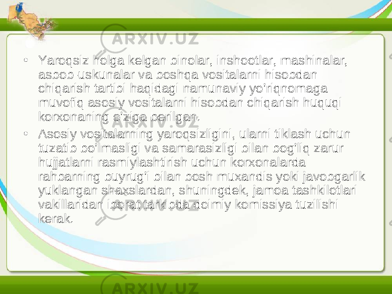 • Yaroqsiz holga kelgan binolar, inshootlar, mashinalar, asbob-uskunalar va boshqa vositalarni hisobdan chiqarish tartibi haqidagi namunaviy yo’riqnomaga muvofiq asosiy vositalarni hisobdan chiqarish huquqi korxonaning o’ziga berilgan. • Asosiy vositalarning yaroqsizligini, ularni tiklash uchun tuzatib bo’lmasligi va samarasizligi bilan bog’liq zarur hujjatlarni rasmiylashtirish uchun korxonalarda rahbarning buyrug’i bilan bosh muxandis yoki javobgarlik yuklangan shaxslardan, shuningdek, jamoa tashkilotlari vakillaridan iborat tarkibda doimiy komissiya tuzilishi kerak. 