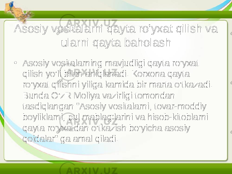 Asosiy vositalarni qayta ro’yxat qilish va ularni qayta baholash • Asosiy vositalarning mavjudligi qayta ro’yxat qilish yo’li bilan aniqlanadi. Korxona qayta ro’yxat qilishni yiliga kamida bir marta o’tkazadi. Bunda O’zR Moliya vazirligi tomondan tasdiqlangan &#34;Asosiy vositalarni, tovar-moddiy boyliklarni, pul mablag’larini va hisob-kitoblarni qayta ro’yxatdan o’tkazish bo’yicha asosiy qoidalar&#34; ga amal qiladi. 