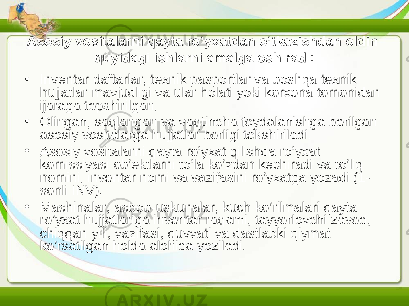 Asosiy vositalarni qayta ro’yxatdan o’tkazishdan oldin quyidagi ishlarni amalga oshiradi: • Inventar daftarlar, texnik pasportlar va boshqa texnik hujjatlar mavjudligi va ular holati yoki korxona tomonidan ijaraga topshirilgan, • Olingan, saqlangan va vaqtincha foydalanishga berilgan asosiy vositalarga hujjatlar borligi tekshiriladi. • Asosiy vositalarni qayta ro’yxat qilishda ro’yxat komissiyasi ob’ektlarni to’la ko’zdan kechiradi va to’liq nomini, inventar nomi va vazifasini ro’yxatga yozadi (1- sonli INV). • Mashinalar, asbob-uskunalar, kuch ko’rilmalari qayta ro’yxat hujjatlariga inventar raqami, tayyorlovchi zavod, chiqqan yili, vazifasi, quvvati va dastlabki qiymat ko’rsatilgan holda alohida yoziladi. 