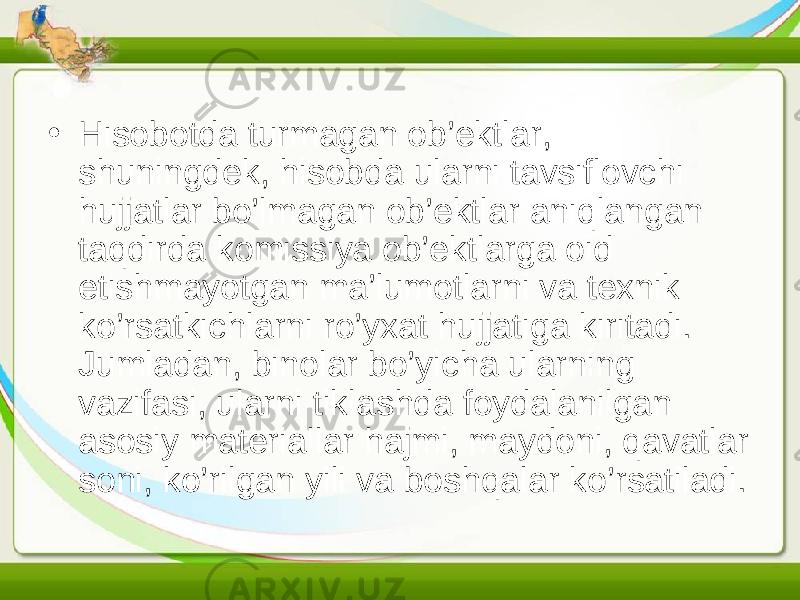 • Hisobotda turmagan ob’ektlar, shuningdek, hisobda ularni tavsiflovchi hujjatlar bo’lmagan ob’ektlar aniqlangan taqdirda komissiya ob’ektlarga oid etishmayotgan ma’lumotlarni va texnik ko’rsatkichlarni ro’yxat hujjatiga kiritadi. Jumladan, binolar bo’yicha ularning vazifasi, ularni tiklashda foydalanilgan asosiy materiallar hajmi, maydoni, qavatlar soni, ko’rilgan yili va boshqalar ko’rsatiladi. 