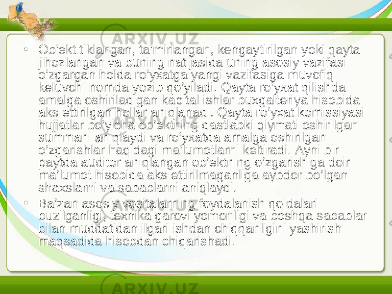 • Ob’ekt tiklangan, ta’mirlangan, kengaytirilgan yoki qayta jihozlangan va buning natijasida uning asosiy vazifasi o’zgargan holda ro’yxatga yangi vazifasiga muvofiq keluvchi nomda yozib qo’yiladi. Qayta ro’yxat qilishda amalga oshiriladigan kapital ishlar buxgalteriya hisobida aks ettirilgan hollar aniqlanadi. Qayta ro’yxat komissiyasi hujjatlar bo’yicha ob’ektning dastlabki qiymati oshirilgan summani aniqlaydi va ro’yxatda amalga oshirilgan o’zgarishlar haqidagi ma’lumotlarni keltiradi. Ayni bir paytda auditor aniqlangan ob’ektning o’zgarishiga doir ma’lumot hisobida aks ettirilmaganliga aybdor bo’lgan shaxslarni va sabablarni aniqlaydi. • Ba’zan asosiy vositalarning foydalanish qoidalari buzilganligi, texnika garovi yomonligi va boshqa sabablar bilan muddatidan ilgari ishdan chiqqanligini yashirish maqsadida hisobdan chiqarishadi. 