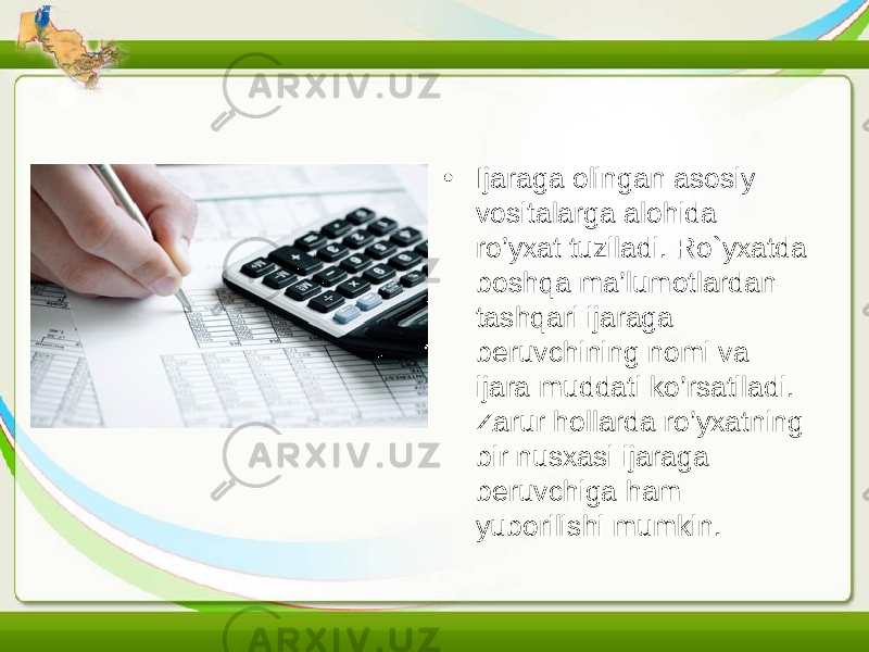 • Ijaraga olingan asosiy vositalarga alohida ro’yxat tuziladi. Ro`yxatda boshqa ma’lumotlardan tashqari ijaraga beruvchining nomi va ijara muddati ko’rsatiladi. Zarur hollarda ro’yxatning bir nusxasi ijaraga beruvchiga ham yuborilishi mumkin. 