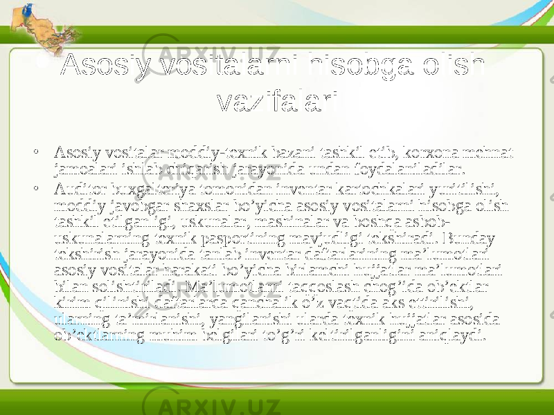 Asosiy vositalarni hisobga olish vazifalari • Asosiy vositalar moddiy-texnik bazani tashkil etib, korxona mehnat jamoalari ishlab chiqarish jarayonida undan foydalaniladilar. • Auditor buxgalteriya tomonidan inventar kartochkalari yuritilishi, moddiy javobgar shaxslar bo’yicha asosiy vositalarni hisobga olish tashkil etilganligi, uskunalar, mashinalar va boshqa asbob- uskunalarning texnik pasportining mavjudligi tekshiradi. Bunday tekshirish jarayonida tanlab inventar daftarlarining ma’lumotlari asosiy vositalar harakati bo’yicha birlamchi hujjatlar ma’lumotlari bilan solishtiriladi. Ma’lumotlarni taqqoslash chog’ida ob’ektlar kirim qilinishi daftarlarda qanchalik o’z vaqtida aks ettirilishi, ularning ta’mirlanishi, yangilanishi ularda texnik hujjatlar asosida ob’ektlarning muhim belgilari to’g’ri keltirilganligini aniqlaydi. 