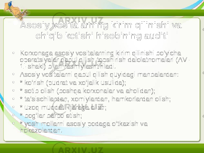 Asosiy vositalarning kirim qilinishi va chiqib ketishi hisobining auditi • Korxonaga asosiy vositalarning kirim qilinishi bo’yicha operatsiyalar qabul qilish-topshirish dalolatnomalari (AV- 1- shakl) bilan rasmiylashtiriladi. • Asosiy vositalarni qabul qilish quyidagi manbalardan: • * ko’rish (pudrat va xo’jalik usulida); • * sotib olish (boshqa korxonalar va aholidan); • * ta’sischilardan, xomiylardan, hamkorlardan olish; • * uzoq muddatli ijaraga olish; • * bog’lar barpo etish; • * yosh mollarni asosiy podaga o’tkazish va hokazolardan. 