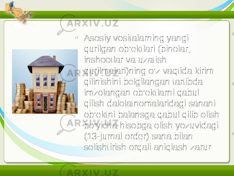 • Asosiy vositalarning yangi qurilgan ob’ektlari (binolar, inshootlar va uzatish qurilmalari)ning o’z vaqtida kirim qilinishini belgilangan tartibda imzolangan ob’ektlarni qabul qilish dalolatnomalaridagi sanani ob’ektni balansga qabul qilib olish bo’yicha hisobga olish yozuvidagi (13-jurnal order) sana bilan solishtirish orqali aniqlash zarur. 