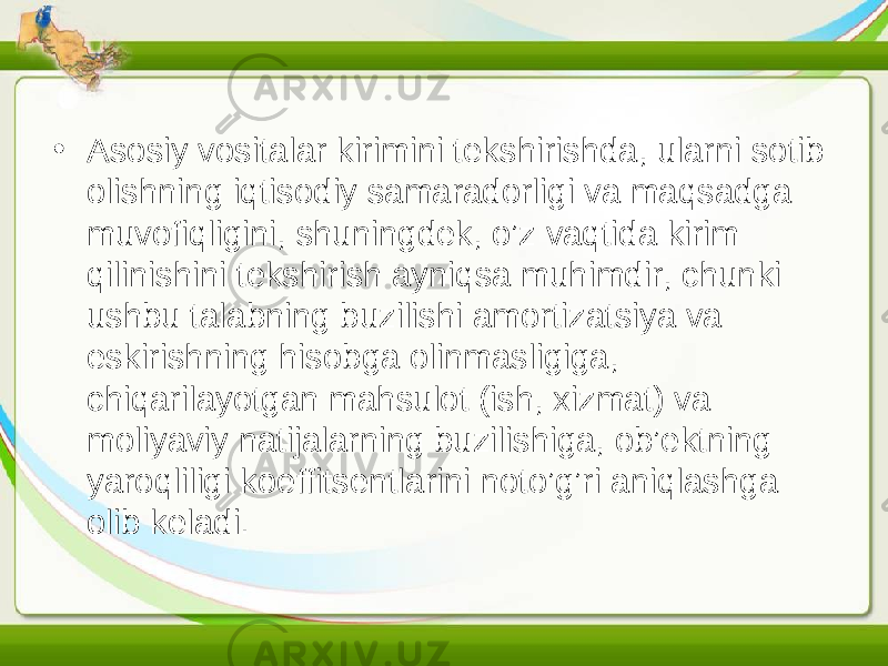 • Asosiy vositalar kirimini tekshirishda, ularni sotib olishning iqtisodiy samaradorligi va maqsadga muvofiqligini, shuningdek, o’z vaqtida kirim qilinishini tekshirish ayniqsa muhimdir, chunki ushbu talabning buzilishi amortizatsiya va eskirishning hisobga olinmasligiga, chiqarilayotgan mahsulot (ish, xizmat) va moliyaviy natijalarning buzilishiga, ob’ektning yaroqliligi koeffitsentlarini noto’g’ri aniqlashga olib keladi. 