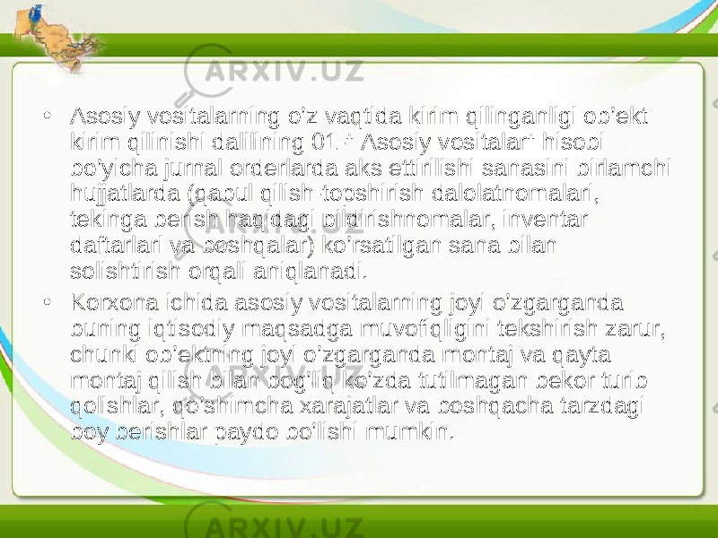 • Asosiy vositalarning o’z vaqtida kirim qilinganligi ob’ekt kirim qilinishi dalilining 01-&#34; Asosiy vositalar&#34; hisobi bo’yicha jurnal orderlarda aks ettirilishi sanasini birlamchi hujjatlarda (qabul qilish-topshirish dalolatnomalari, tekinga berish haqidagi bildirishnomalar, inventar daftarlari va boshqalar) ko’rsatilgan sana bilan solishtirish orqali aniqlanadi. • Korxona ichida asosiy vositalarning joyi o’zgarganda buning iqtisodiy maqsadga muvofiqligini tekshirish zarur, chunki ob’ektning joyi o’zgarganda montaj va qayta montaj qilish bilan bog’liq ko’zda tutilmagan bekor turib qolishlar, qo’shimcha xarajatlar va boshqacha tarzdagi boy berishlar paydo bo’lishi mumkin. 