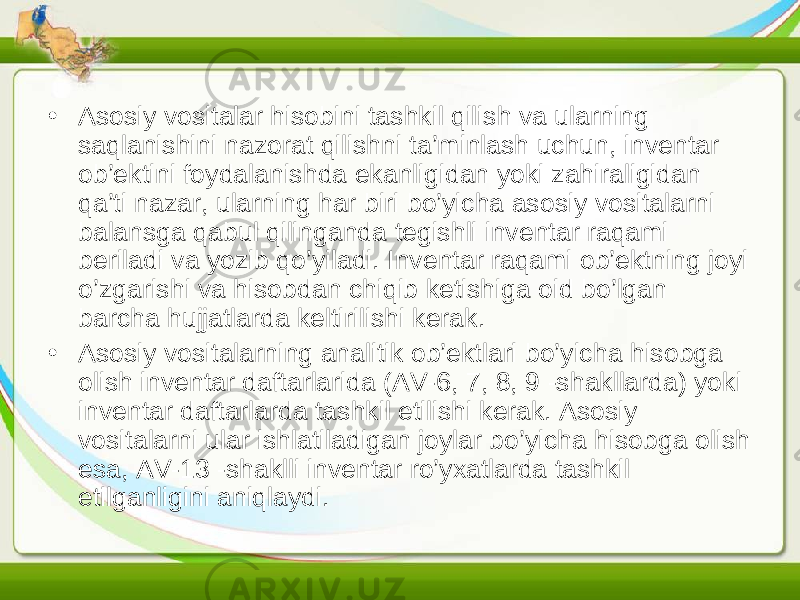 • Asosiy vositalar hisobini tashkil qilish va ularning saqlanishini nazorat qilishni ta’minlash uchun, inventar ob’ektini foydalanishda ekanligidan yoki zahiraligidan qa’ti nazar, ularning har biri bo’yicha asosiy vositalarni balansga qabul qilinganda tegishli inventar raqami beriladi va yozib qo’yiladi. Inventar raqami ob’ektning joyi o’zgarishi va hisobdan chiqib ketishiga oid bo’lgan barcha hujjatlarda keltirilishi kerak. • Asosiy vositalarning analitik ob’ektlari bo’yicha hisobga olish inventar daftarlarida (AV-6, 7, 8, 9 -shakllarda) yoki inventar daftarlarda tashkil etilishi kerak. Asosiy vositalarni ular ishlatiladigan joylar bo’yicha hisobga olish esa, AV-13 -shaklli inventar ro’yxatlarda tashkil etilganligini aniqlaydi. 