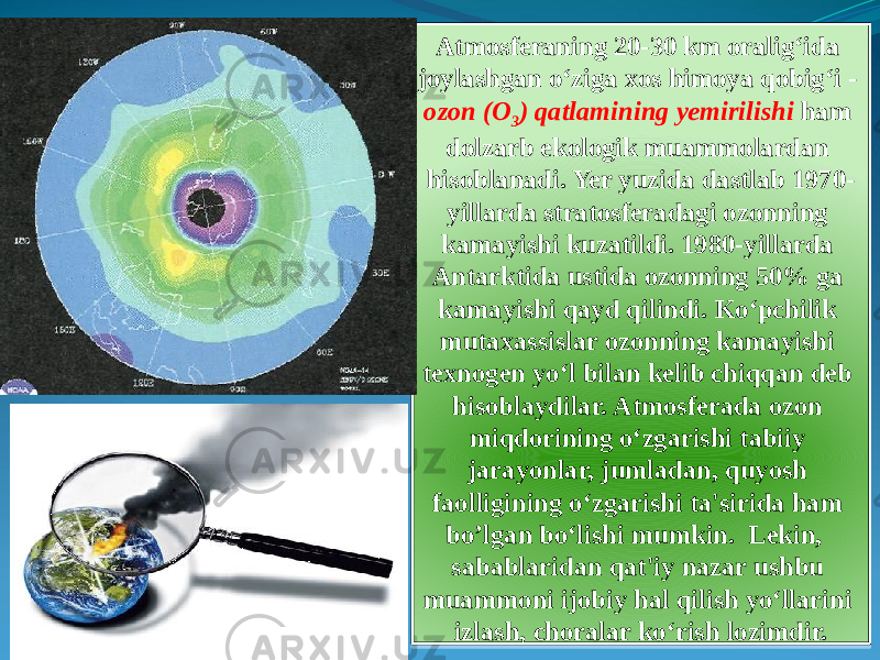Atmosferaning 20-30 km oralig‘ida joylashgan o‘ziga xos himoya qobig‘i - ozon (O 3 ) qatlamining yemirilishi ham dolzarb ekologik muammolardan hisoblanadi. Yer yuzida dastlab 1970- yillarda stratosferadagi ozonning kamayishi kuzatildi. 1980-yillarda Antarktida ustida ozonning 50% ga kamayishi qayd qilindi. Ko‘pchilik mutaxassislar ozonning kamayishi texnogen yo‘l bilan kelib chiqqan deb hisoblaydilar. Atmosferada ozon miqdorining o‘zgarishi tabiiy jarayonlar, jumladan, quyosh faolligining o‘zgarishi ta&#39;sirida ham bo’lgan bo‘lishi mumkin. Lekin, sabablaridan qat&#39;iy nazar ushbu muammoni ijobiy hal qilish yo‘llarini izlash, choralar ko‘rish lozimdir.1F 20 0D1B 1E 1F 13 0F 13 19 1C 1F0B 1C 0E 0D 13 0E 20 07 03 06 0E 0411 