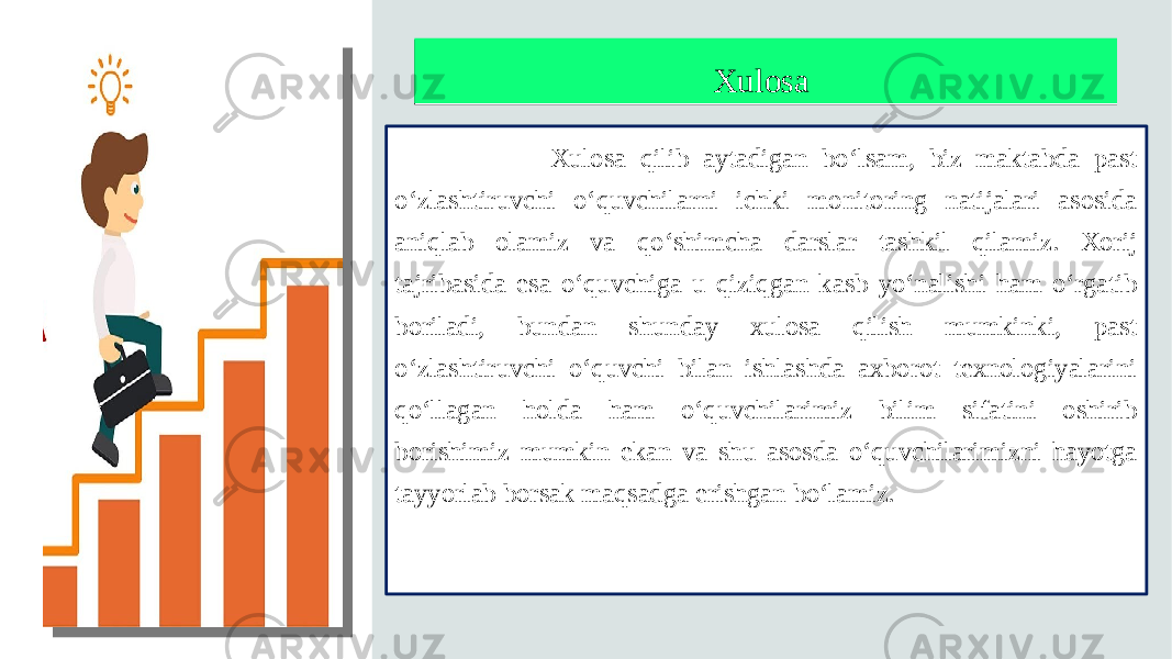 XulosaXulosa Xulosa qilib aytadigan bo‘lsam, biz maktabda past o‘zlashtiruvchi o‘quvchilarni ichki monitoring natijalari asosida aniqlab olamiz va qo‘shimcha darslar tashkil qilamiz. Xorij tajribasida esa o‘quvchiga u qiziqgan kasb yo‘nalishi ham o‘rgatib boriladi, bundan shunday xulosa qilish mumkinki, past o‘zlashtiruvchi o‘quvchi bilan ishlashda axborot texnologiyalarini qo‘llagan holda ham o‘quvchilarimiz bilim sifatini oshirib borishimiz mumkin ekan va shu asosda o‘quvchilarimizni hayotga tayyorlab borsak maqsadga erishgan bo‘lamiz. Щелкните, чтобы добавить рисунок 