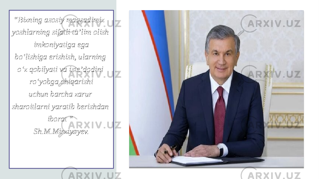 “ Bizning asosiy maqsadimiz- yoshlarning sifatli ta’lim olish imkoniyatiga ega bo‘lishiga erishish, ularning o‘z qobilyati va iste’dodini ro‘yobga chiqarishi uchun barcha zarur sharoitlarni yaratib berishdan iborat “ Sh.M.Mirziyoyev. 