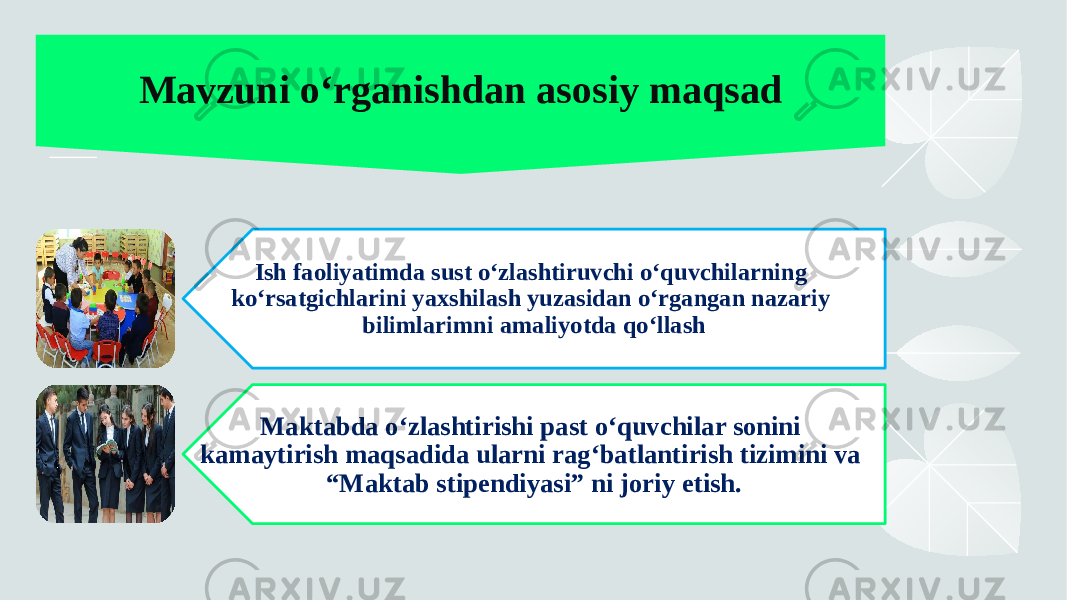 Mavzuni o‘rganishdan asosiy maqsad Ish faoliyatimda sust o‘zlashtiruvchi o‘quvchilarning ko‘rsatgichlarini yaxshilash yuzasidan o‘rgangan nazariy bilimlarimni amaliyotda qo‘llash Maktabda o‘zlashtirishi past o‘quvchilar sonini kamaytirish maqsadida ularni rag‘batlantirish tizimini va “Maktab stipendiyasi” ni joriy etish. 