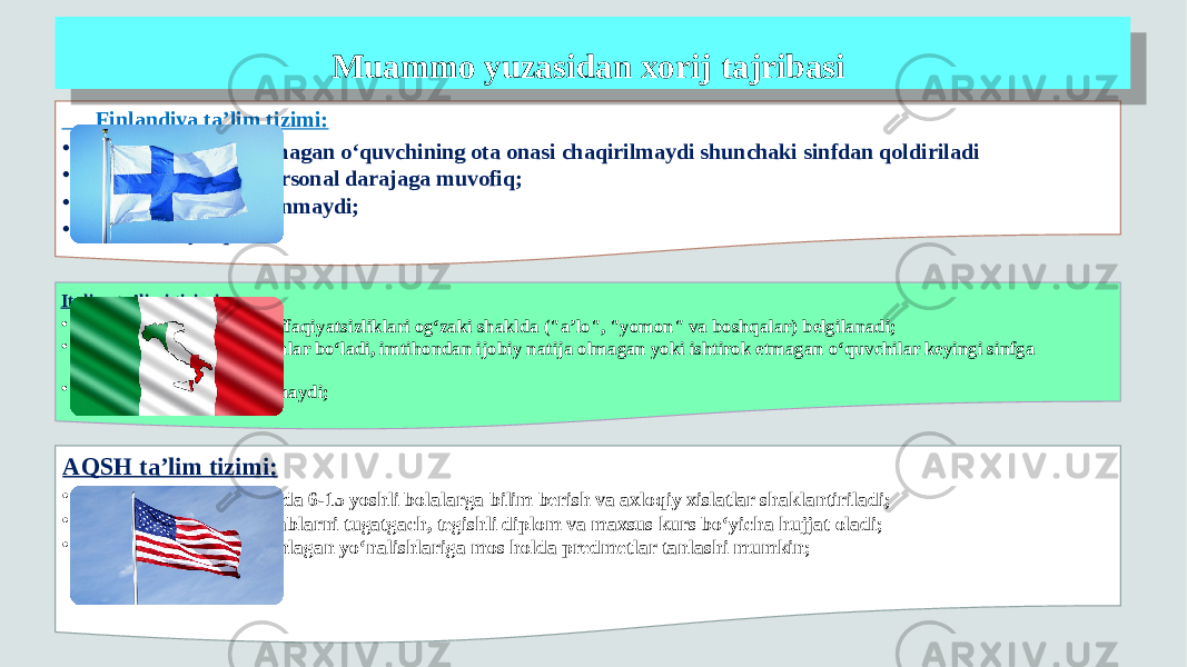  Finlandiya ta’lim tizimi: • Darslarda o‘zlashtirmagan o‘quvchining ota onasi chaqirilmaydi shunchaki sinfdan qoldiriladi • Baholash jarayoni personal darajaga muvofiq; • O‘quvchilar taqqoslanmaydi; • Imtihonlar yo‘q; Italiya ta’limi tizimi: • muvaffaqiyatlari va muvaffaqiyatsizliklari og‘zaki shaklda (&#34;a’lo&#34;, &#34;yomon&#34; va boshqalar) belgilanadi; • Har yili iyun oyida imtihonlar bo‘ladi, imtihondan ijobiy natija olmagan yoki ishtirok etmagan o‘quvchilar keyingi sinfga o‘tkazilmaydi ; • O‘quvchilarga baho berilmaydi; AQSH ta’lim tizimi: • Boshlang‘ich maktablarda 6-15 yoshli bolalarga bilim berish va axloqiy xislatlar shaklantiriladi; • O‘quvchilar o‘rta maktablarni tugatgach, tegishli diplom va maxsus kurs bo‘yicha hujjat oladi; • o‘quvchilarga o‘zlari tanlagan yo‘nalishlariga mos holda predmetlar tanlashi mumkin; Muammo yuzasidan xorij tajribasi172A1F22 