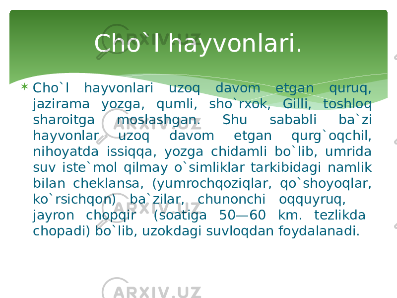  Cho`l hayvonlari uzoq davom etgan quruq, jazirama yozga, qumli, sho`rxok, Gilli, toshloq sharoitga moslashgan. Shu sababli ba`zi hayvonlar uzoq davom etgan qurg`oqchil, nihoyatda issiqqa, yozga chidamli bo`lib, umrida suv iste`mol qilmay o`simliklar tarkibidagi namlik bilan cheklansa, (yumrochqoziqlar, qo`shoyoqlar, ko`rsichqon) ba`zilar, chunonchi oqquyruq, jayron chopqir (soatiga 50—60 km. tezlikda chopadi) bo`lib, uzokdagi suvloqdan foydalanadi. Cho`l hayvonlari. 