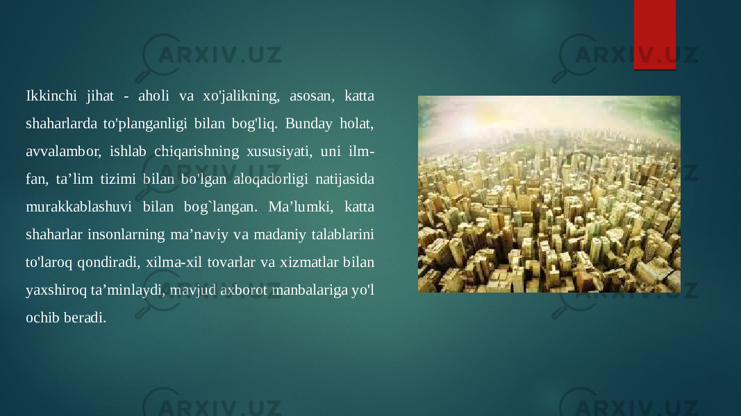 Ikkinchi jihat - aholi va xo&#39;jalikning, asosan, katta shaharlarda to&#39;planganligi bilan bog&#39;liq. Bunday holat, avvalambor, ishlab chiqarishning xususiyati, uni ilm- fan, ta’lim tizimi bilan bo&#39;lgan aloqadorligi natijasida murakkablashuvi bilan bog`langan. Ma’lumki, katta shaharlar insonlarning ma’naviy va madaniy talablarini to&#39;laroq qondiradi, xilma-xil tovarlar va xizmatlar bilan yaxshiroq ta’minlaydi, mavjud axborot manbalariga yo&#39;l ochib beradi. 