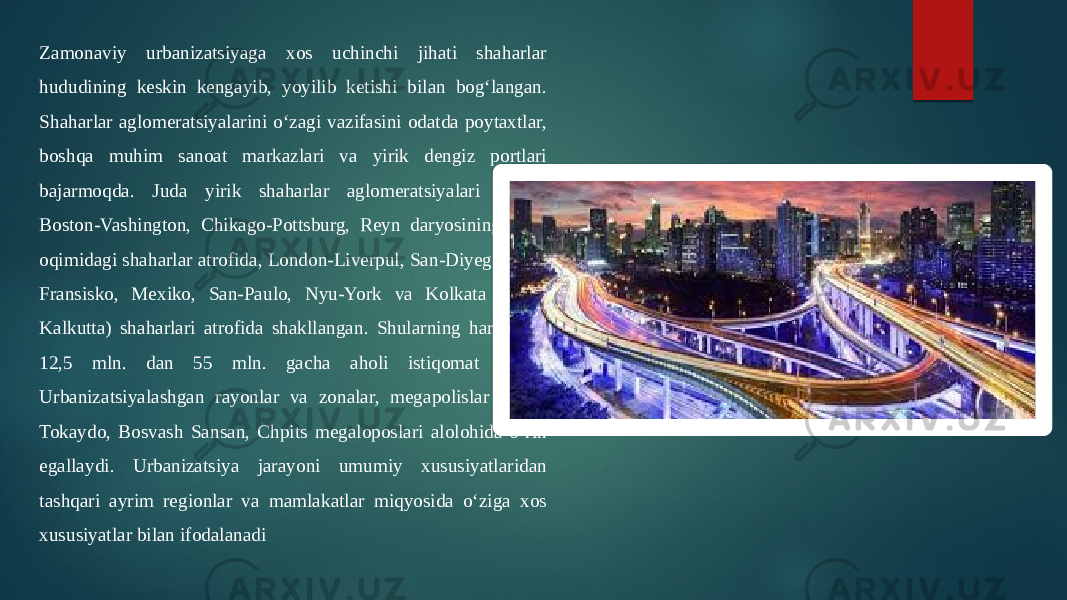 Zamonaviy urbanizatsiyaga xos uchinchi jihati shaharlar hududining keskin kengayib, yoyilib ketishi bilan bog‘langan. Shaharlar aglomeratsiyalarini o‘zagi vazifasini odatda poytaxtlar, boshqa muhim sanoat markazlari va yirik dengiz portlari bajarmoqda. Juda yirik shaharlar aglomeratsiyalari Tokio, Boston-Vashington, Chikago-Pottsburg, Reyn daryosining o`rta oqimidagi shaharlar atrofida, London-Liverpul, San-Diyego, San- Fransisko, Mexiko, San-Paulo, Nyu-York va Kolkata (soviq Kalkutta) shaharlari atrofida shakllangan. Shularning har birida 12,5 mln. dan 55 mln. gacha aholi istiqomat qiladi. Urbanizatsiyalashgan rayonlar va zonalar, megapolislar ichida Tokaydo, Bosvash Sansan, Chpits megaloposlari alolohida o‘rin egallaydi. Urbanizatsiya jarayoni umumiy xususiyatlaridan tashqari ayrim regionlar va mamlakatlar miqyosida o‘ziga xos xususiyatlar bilan ifodalanadi 