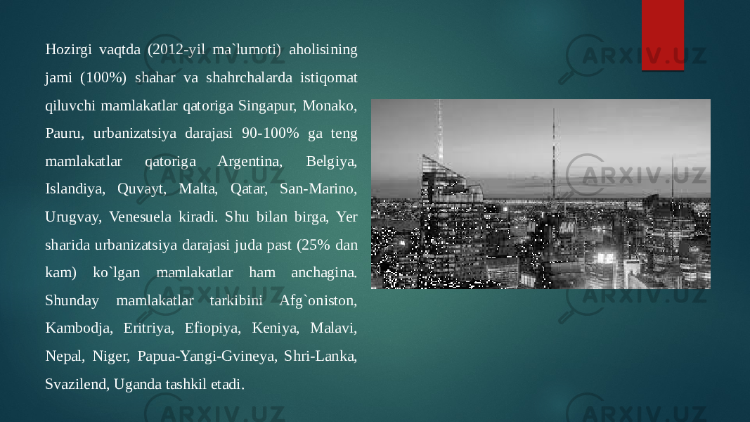 Hozirgi vaqtda (2012-yil ma`lumoti) aholisining jami (100%) shahar va shahrchalarda istiqomat qiluvchi mamlakatlar qatoriga Singapur, Monako, Pauru, urbanizatsiya darajasi 90-100% ga teng mamlakatlar qatoriga Argentina, Belgiya, Islandiya, Quvayt, Malta, Qatar, San-Marino, Urugvay, Venesuela kiradi. Shu bilan birga, Yer sharida urbanizatsiya darajasi juda past (25% dan kam) ko`lgan mamlakatlar ham anchagina. Shunday mamlakatlar tarkibini Afg`oniston, Kambodja, Eritriya, Efiopiya, Keniya, Malavi, Nepal, Niger, Papua-Yangi-Gvineya, Shri-Lanka, Svazilend, Uganda tashkil etadi.  