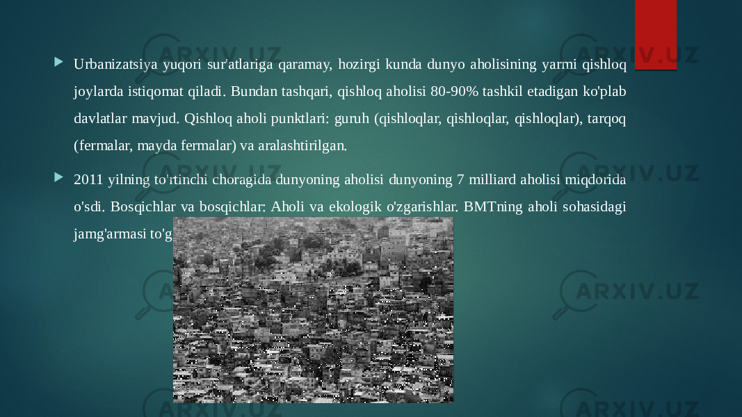  Urbanizatsiya yuqori sur&#39;atlariga qaramay, hozirgi kunda dunyo aholisining yarmi qishloq joylarda istiqomat qiladi. Bundan tashqari, qishloq aholisi 80-90% tashkil etadigan ko&#39;plab davlatlar mavjud. Qishloq aholi punktlari: guruh (qishloqlar, qishloqlar, qishloqlar), tarqoq (fermalar, mayda fermalar) va aralashtirilgan.  2011 yilning to&#39;rtinchi choragida dunyoning aholisi dunyoning 7 milliard aholisi miqdorida o&#39;sdi. Bosqichlar va bosqichlar: Aholi va ekologik o&#39;zgarishlar. BMTning aholi sohasidagi jamg&#39;armasi to&#39;g&#39;risidagi hisobot. Nyu-York, 2011. 