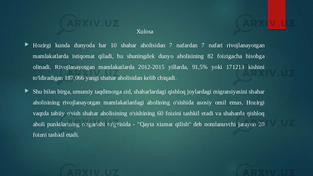 Xulosa  Hozirgi kunda dunyoda har 10 shahar aholisidan 7 nafardan 7 nafari rivojlanayotgan mamlakatlarda istiqomat qiladi, bu shuningdek dunyo aholisining 82 foizigacha hisobga olinadi. Rivojlanayotgan mamlakatlarda 2012-2015 yillarda, 91,5% yoki 171213 kishini to&#39;ldiradigan 187,066 yangi shahar aholisidan kelib chiqadi.  Shu bilan birga, umumiy taqdimotga zid, shaharlardagi qishloq joylardagi migratsiyasini shahar aholisining rivojlanayotgan mamlakatlardagi aholining o&#39;sishida asosiy omil emas. Hozirgi vaqtda tabiiy o&#39;sish shahar aholisining o&#39;sishining 60 foizini tashkil etadi va shaharda qishloq aholi punktlarining o&#39;zgarishi to&#39;g&#39;risida - &#34;Qayta xizmat qilish&#34; deb nomlanuvchi jarayon 20 foizni tashkil etadi. 