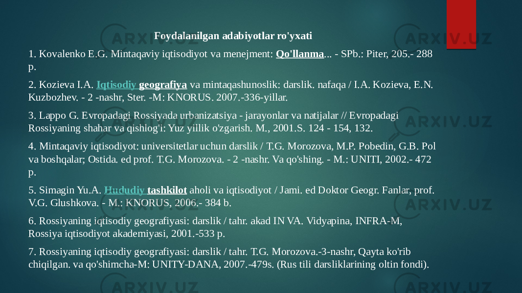 Foydalanilgan adabiyotlar ro&#39;yxati 1. Kovalenko E.G. Mintaqaviy iqtisodiyot va menejment:  Qo&#39;llanma ... - SPb.: Piter, 205.- 288 p. 2. Kozieva I.A.  Iqtisodiy geografiya  va mintaqashunoslik: darslik. nafaqa / I.A. Kozieva, E.N. Kuzbozhev. - 2 -nashr, Ster. -M: KNORUS. 2007.-336-yillar. 3. Lappo G. Evropadagi Rossiyada urbanizatsiya - jarayonlar va natijalar // Evropadagi Rossiyaning shahar va qishlog&#39;i: Yuz yillik o&#39;zgarish. M., 2001.S. 124 - 154, 132. 4. Mintaqaviy iqtisodiyot: universitetlar uchun darslik / T.G. Morozova, M.P. Pobedin, G.B. Pol va boshqalar; Ostida. ed prof. T.G. Morozova. - 2 -nashr. Va qo&#39;shing. - M.: UNITI, 2002.- 472 p. 5. Simagin Yu.A.  Hududiy tashkilot  aholi va iqtisodiyot / Jami. ed Doktor Geogr. Fanlar, prof. V.G. Glushkova. - M.: KNORUS, 2006.- 384 b. 6. Rossiyaning iqtisodiy geografiyasi: darslik / tahr. akad IN VA. Vidyapina, INFRA-M, Rossiya iqtisodiyot akademiyasi, 2001.-533 p. 7. Rossiyaning iqtisodiy geografiyasi: darslik / tahr. T.G. Morozova.-3-nashr, Qayta ko&#39;rib chiqilgan. va qo&#39;shimcha-M: UNITY-DANA, 2007.-479s. (Rus tili darsliklarining oltin fondi). 