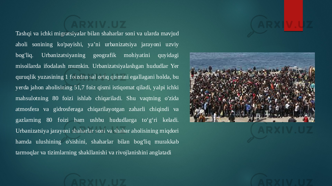 Tashqi va ichki migratsiyalar bilan shaharlar soni va ularda mavjud aholi sonining ko&#39;payishi, ya’ni urbanizatsiya jarayoni uzviy bog&#39;liq. Urbanizatsiyaning geografik mohiyatini quyidagi misollarda ifodalash mumkin. Urbanizatsiyalashgan hududlar Yer quruqlik yuzasining 1 foizdan sal ortiq qismini egallagani holda, bu yerda jahon aholisining 51,7 foiz qismi istiqomat qiladi, yalpi ichki mahsulotning 80 foizi ishlab chiqariladi. Shu vaqtning o&#39;zida atmosfera va gidrosferaga chiqarilayotgan zaharli chiqindi va gazlarning 80 foizi ham ushbu hududlarga to‘g‘ri keladi. Urbanizatsiya jarayoni shaharlar soni va shahar aholisining miqdori hamda ulushining o&#39;sishini, shaharlar bilan bog&#39;liq murakkab tarmoqlar va tizimlarning shakllanishi va rivojlanishini anglatadi 