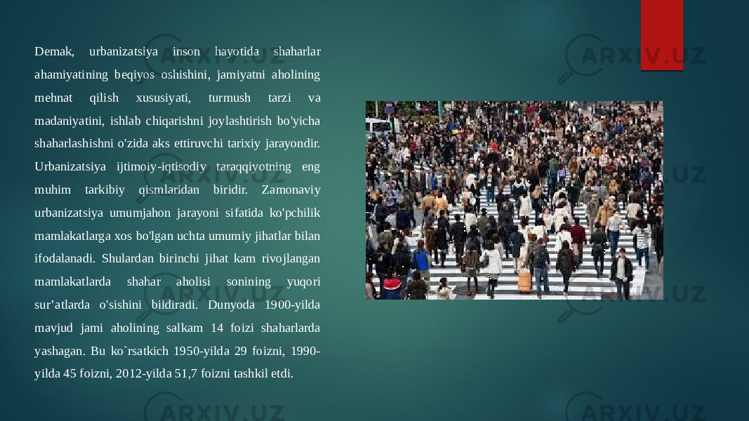 Demak, urbanizatsiya inson hayotida shaharlar ahamiyatining beqiyos oshishini, jamiyatni aholining mehnat qilish xususiyati, turmush tarzi va madaniyatini, ishlab chiqarishni joylashtirish bo&#39;yicha shaharlashishni o&#39;zida aks ettiruvchi tarixiy jarayondir. Urbanizatsiya ijtimoiy-iqtisodiy taraqqiyotning eng muhim tarkibiy qismlaridan biridir. Zamonaviy urbanizatsiya umumjahon jarayoni sifatida ko&#39;pchilik mamlakatlarga xos bo&#39;lgan uchta umumiy jihatlar bilan ifodalanadi. Shulardan birinchi jihat kam rivojlangan mamlakatlarda shahar aholisi sonining yuqori sur’atlarda o&#39;sishini bildiradi. Dunyoda 1900-yilda mavjud jami aholining salkam 14 foizi shaharlarda yashagan. Bu ko`rsatkich 1950-yilda 29 foizni, 1990- yilda 45 foizni, 2012-yilda 51,7 foizni tashkil etdi. 