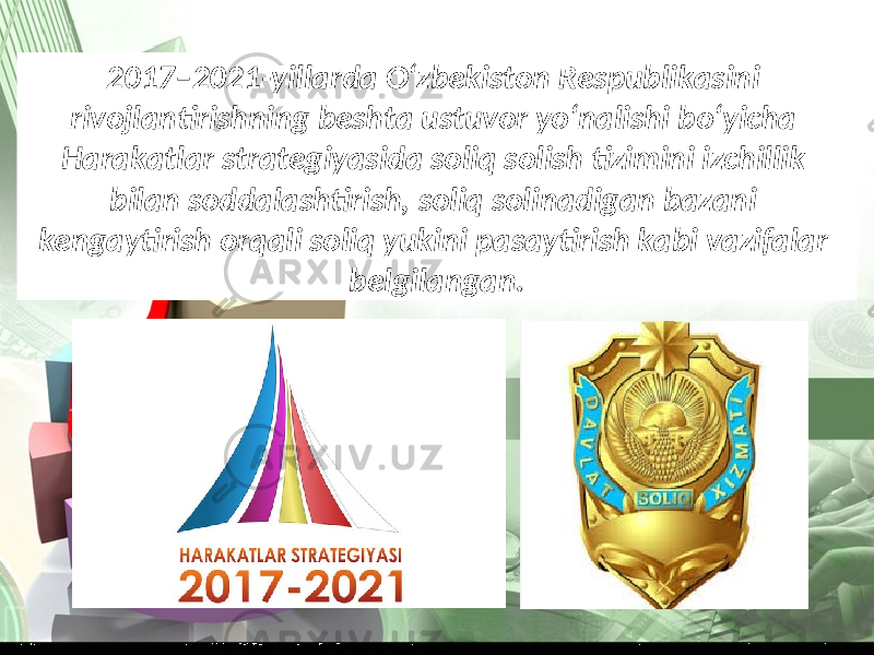 2017–2021-yillarda O‘zbekiston Respublikasini rivojlantirishning beshta ustuvor yo‘nalishi bo‘yicha Harakatlar strategiyasida soliq solish tizimini izchillik bilan soddalashtirish, soliq solinadigan bazani kengaytirish orqali soliq yukini pasaytirish kabi vazifalar belgilangan. 