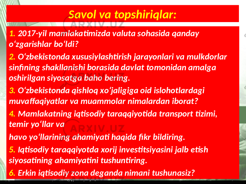 Savol va topshiriqlar: 1. 2017-yil mamlakatimizda valuta sohasida qanday o‘zgarishlar bo‘ldi? 2. O‘zbekistonda xususiylashtirish jarayonlari va mulkdorlar sinfining shakllanishi borasida davlat tomonidan amalga oshirilgan siyosatga baho bering. 3. O‘zbekistonda qishloq xo‘jaligiga oid islohotlardagi muvaffaqiyatlar va muammolar nimalardan iborat? 4. Mamlakatning iqtisodiy taraqqiyotida transport tizimi, temir yo‘llar va havo yo‘llarining ahamiyati haqida fikr bildiring. 5. Iqtisodiy taraqqiyotda xorij investitsiyasini jalb etish siyosatining ahamiyatini tushuntiring. 6. Erkin iqtisodiy zona deganda nimani tushunasiz? 