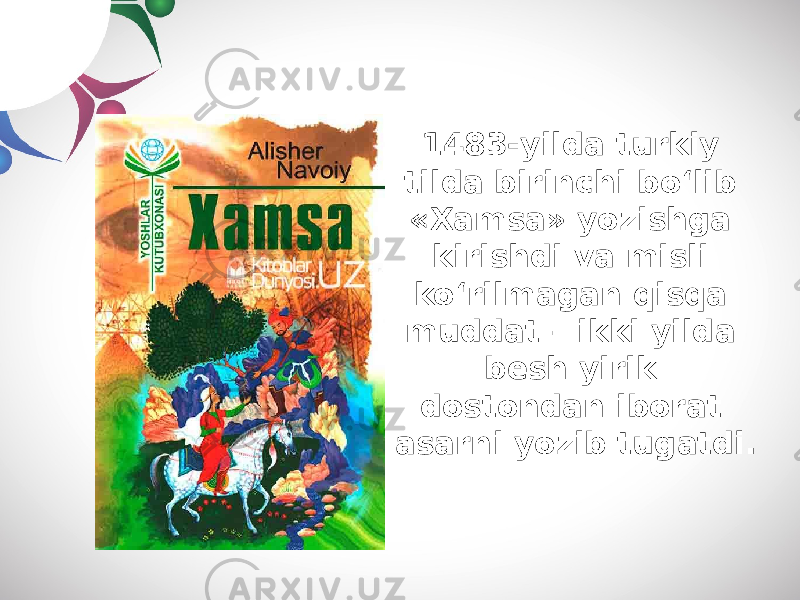 1483-yilda turkiy tilda birinchi bo‘lib «Xamsa» yozishga kirishdi va misli ko‘rilmagan qisqa muddat – ikki yilda besh yirik dostondan iborat asarni yozib tugatdi. 