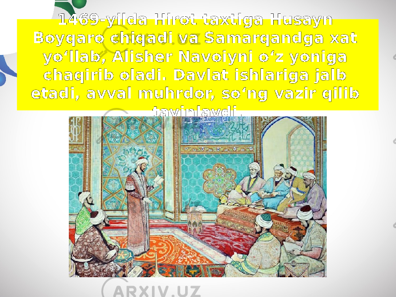1469-yilda Hirot taxtiga Husayn Boyqaro chiqadi va Samarqandga xat yo‘llab, Alisher Navoiyni o‘z yoniga chaqirib oladi. Davlat ishlariga jalb etadi, avval muhrdor, so‘ng vazir qilib tayinlaydi. 