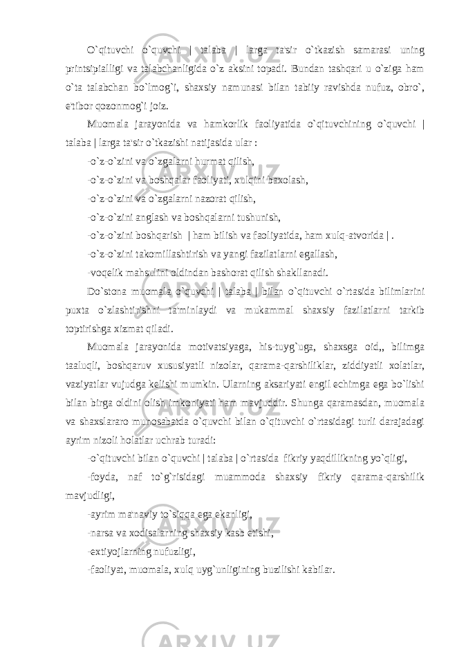 O`qituvchi o`quvchi | talaba | larga ta&#39;sir o`tkazish samarasi uning printsipialligi va talabchanligida o`z aksini topadi. Bundan tashqari u o`ziga ham o`ta talabchan bo`lmog`i, shaxsiy namunasi bilan tabiiy ravishda nufuz, obro`, e&#39;tibor qozonmog`i joiz. Muomala jarayonida va hamkorlik faoliyatida o`qituvchining o`quvchi | talaba | larga ta&#39;sir o`tkazishi natijasida ular : -o`z-o`zini va o`zgalarni hurmat qilish, -o`z-o`zini va boshqalar faoliyati, xulqini baxolash, -o`z-o`zini va o`zgalarni nazorat qilish, -o`z-o`zini anglash va boshqalarni tushunish, -o`z-o`zini boshqarish | ham bilish va faoliyatida, ham xulq-atvorida | . -o`z-o`zini takomillashtirish va yangi fazilatlarni egallash, -voqеlik mahsulini oldindan bashorat qilish shakllanadi. Do`stona muomala o`quvchi | talaba | bilan o`qituvchi o`rtasida bilimlarini puxta o`zlashtirishni ta&#39;minlaydi va mukammal shaxsiy fazilatlarni tarkib toptirishga xizmat qiladi. Muomala jarayonida motivatsiyaga, his-tuyg`uga, shaxsga oid,, bilimga taaluqli, boshqaruv xususiyatli nizolar, qarama-qarshiliklar, ziddiyatli xolatlar, vaziyatlar vujudga kеlishi mumkin. Ularning aksariyati еngil еchimga ega bo`lishi bilan birga oldini olish imkoniyati ham mavjuddir. Shunga qaramasdan, muomala va shaxslararo munosabatda o`quvchi bilan o`qituvchi o`rtasidagi turli darajadagi ayrim nizoli holatlar uchrab turadi: -o`qituvchi bilan o`quvchi | talaba | o`rtasida fikriy yaqdillikning yo`qligi, -foyda, naf to`g`risidagi muammoda shaxsiy fikriy qarama-qarshilik mavjudligi, -ayrim ma&#39;naviy to`siqqa ega ekanligi, -narsa va xodisalarning shaxsiy kasb etishi, -extiyojlarning nufuzligi, -faoliyat, muomala, xulq uyg`unligining buzilishi kabilar. 