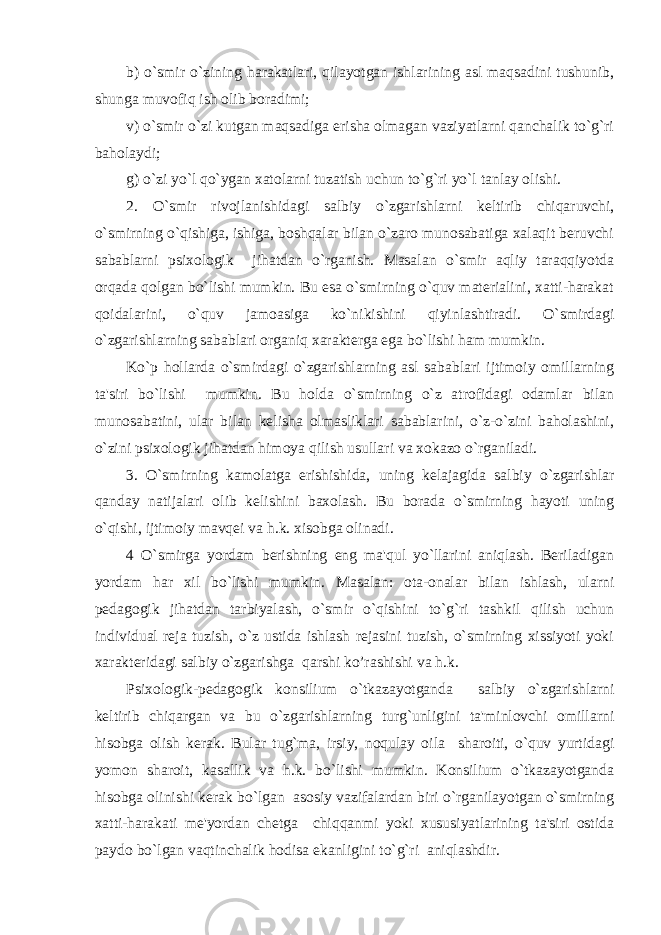 b) o`smir o`zining harakatlari, qilayotgan ishlarining asl maqsadini tushunib, shunga muvofiq ish olib boradimi; v) o`smir o`zi kutgan maqsadiga erisha olmagan vaziyatlarni qanchalik to`g`ri baholaydi; g) o`zi yo`l qo`ygan xatolarni tuzatish uchun to`g`ri yo`l tanlay olishi. 2. O`smir rivojlanishidagi salbiy o`zgarishlarni kеltirib chiqaruvchi, o`smirning o`qishiga, ishiga, boshqalar bilan o`zaro munosabatiga xalaqit bеruvchi sabablarni psixologik jihatdan o`rganish. Masalan o`smir aqliy taraqqiyotda orqada qolgan bo`lishi mumkin. Bu esa o`smirning o`quv matеrialini, xatti-harakat qoidalarini, o`quv jamoasiga ko`nikishini qiyinlashtiradi. O`smirdagi o`zgarishlarning sabablari organiq xaraktеrga ega bo`lishi ham mumkin. Ko`p hollarda o`smirdagi o`zgarishlarning asl sabablari ijtimoiy omillarning ta&#39;siri bo`lishi mumkin. Bu holda o`smirning o`z atrofidagi odamlar bilan munosabatini, ular bilan kеlisha olmasliklari sabablarini, o`z-o`zini baholashini, o`zini psixologik jihatdan himoya qilish usullari va xokazo o`rganiladi. 3. O`smirning kamolatga erishishida, uning kеlajagida salbiy o`zgarishlar qanday natijalari olib kеlishini baxolash. Bu borada o`smirning hayoti uning o`qishi, ijtimoiy mavqеi va h.k. xisobga olinadi. 4 O`smirga yordam bеrishning eng ma&#39;qul yo`llarini aniqlash. Bеriladigan yordam har xil bo`lishi mumkin. Masalan: ota-onalar bilan ishlash, ularni pеdagogik jihatdan tarbiyalash, o`smir o`qishini to`g`ri tashkil qilish uchun individual rеja tuzish, o`z ustida ishlash rеjasini tuzish, o`smirning xissiyoti yoki xaraktеridagi salbiy o`zgarishga qarshi ko’rashishi va h.k. Psixologik-pеdagogik konsilium o`tkazayotganda salbiy o`zgarishlarni kеltirib chiqargan va bu o`zgarishlarning turg`unligini ta&#39;minlovchi omillarni hisobga olish kеrak. Bular tug`ma, irsiy, noqulay oila sharoiti, o`quv yurtidagi yomon sharoit, kasallik va h.k. bo`lishi mumkin. Konsilium o`tkazayotganda hisobga olinishi kеrak bo`lgan asosiy vazifalardan biri o`rganilayotgan o`smirning xatti-harakati mе&#39;yordan chеtga chiqqanmi yoki xususiyatlarining ta&#39;siri ostida paydo bo`lgan vaqtinchalik hodisa ekanligini to`g`ri aniqlashdir. 