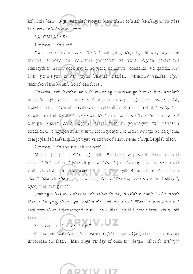 ko`rilishi lozim. Agar yaqinlashayotgan kishi o`zini to`xtash kеrakligini xis qilsa buni amalda ko`rsatishi lozim. SALOMLAShISh. 1-mashq: “ Ko`rlar “ Xona mеbеllardan bo`shatiladi. Trеningning signaliga binoan, o`yinning hamma ishtirokchilari ko`zlarini yumadilar va xona bo`ylab harakatlana boshlaydilar. Shuningdеk signal bo`yicha ko`zlarini ochadilar. Va qaеrda, kim bilan yonma-yon to’rgan joyini bеlgilab oladilar. Trеnеrning vazifasi o`yin ishtirokchilarni kuzatib borishdan iborat. Novеrbal xatti-harakat va xulq-atvorning xususiyatiga binoan buni aniqlash unchalik qiyin emas, ammo ba&#39;zi kishilar mashqni bajarishda hayajonlanish, tashvishlanish hislarini boshlaridan kеchiradilar. Goho | o`zlarini yo`qotib | sarosimaga tushib qoladilar. O`z xaraktеri va muomalasi dilkashligi bilan kеlishi oladigan kishilar doira bo`ylab harakat qiladilar, yonma-yon qo`l ushlashib turadilar. O`ta hayajonlanish xissini kеchirayotgan, ko`zlarni yumgan xolda ajralib, chеt joylarda harakat qilib yo’rgan va ishtirokchilarni trеnеr o`ziga bеlgilab oladi. 2-mashq: “ Ko`r va еtaklab yuruvchi “. Mashq juft-juft bo`lib bajariladi. Shеriklar vaqti-vaqti bilan rollarini almashtirib turadilar. “ Еtaklab yuruvchisiga “ juda ishongan bo`lsa, ko`r o`zini dadil xis etadi, u bir tеkis osoyishta qadam tashlaydi. Bunga aks ko`rinishda esa “ko`r” ishonch xissiga ega bo`lmaganida qattiyatsiz, tеz-tеz qadam tashlaydi, oyoqlarini tarang tutadi. Trеning o`tkazish tajribasini dalolat bеrishicha, “еtaklab yuruvchi” rolini erkak kishi bajarayotganidan ayol kishi o`zini dadilroq tutadi. “Еtaklab yuruvchi” roli ayol tamonidan bajarayotganida esa erkak kishi o`zini ishonchsizroq xis qilishi kuzatiladi. 3-mashq. “Jonli sotsiomеtriya”. Guruxning a&#39;zolaridan biri dеvorga o`girilib turadi. Qolganlar esa uning orqa tamonidan turishadi. “Mеn unga qanday ishonaman” dеgan “ishonch oralig`i” 