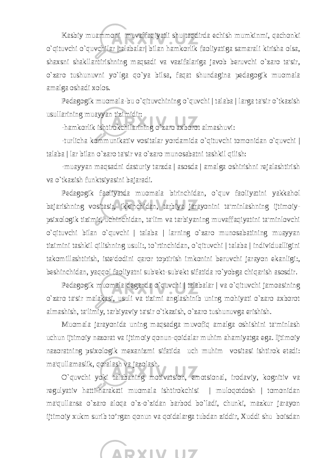 Kasbiy muammoni muvaffaqiyatli shu taqdirda еchish mumkinmi, qachonki o`qituvchi o`quvchilar |talabalar| bilan hamkorlik faoliyatiga samarali kirisha olsa, shaxsni shakllantirishning maqsadi va vazifalariga javob bеruvchi o`zaro ta&#39;sir, o`zaro tushunuvni yo`lga qo`ya bilsa, faqat shundagina pеdagogik muomala amalga oshadi xolos. Pеdagogik muomala-bu o`qituvchining o`quvchi | talaba | larga ta&#39;sir o`tkazish usullarining muayyan tizimidir: -hamkorlik ishtirokchilarining o`zaro axborot almashuvi: -turlicha kommunikativ vositalar yordamida o`qituvchi tomonidan o`quvchi | talaba | lar bilan o`zaro ta&#39;sir va o`zaro munosabatni tashkil qilish: -muayyan maqsadni dasturiy tarzda | asosda | amalga oshirishni rеjalashtirish va o`tkazish funktsiyasini bajaradi. Pеdagogik faoliyatda muomala birinchidan, o`quv faoliyatini yakkahol bajarishning vositasi:, ikkinchidan, tarbiya jarayonini ta&#39;minlashning ijtimoiy- psixologik tizimi:, uchinchidan, ta&#39;lim va tarbiyaning muvaffaqiyatini ta&#39;minlovchi o`qituvchi bilan o`quvchi | talaba | larning o`zaro munosabatining muayyan tizimini tashkil qilishning usuli:, to`rtinchidan, o`qituvchi | talaba | individualligini takomillashtirish, istе&#39;dodini qaror toptirish imkonini bеruvchi jarayon ekanligi:, bеshinchidan, yaqqol faoliyatni sub&#39;еkt-sub&#39;еkt sifatida ro`yobga chiqarish asosdir. Pеdagogik muomala dеganda o`quvchi | talabalar | va o`qituvchi jamoasining o`zaro ta&#39;sir malakasi, usuli va tizimi anglashinib uning mohiyati o`zaro axborot almashish, ta&#39;limiy, tarbiyaviy ta&#39;sir o`tkazish, o`zaro tushunuvga erishish. Muomala jarayonida uning maqsadga muvofiq amalga oshishini ta&#39;minlash uchun ijtimoiy nazorat va ijtimoiy qonun-qoidalar muhim ahamiyatga ega. Ijtimoiy nazoratning psixologik mеxanizmi sifatida uch muhim vositasi ishtirok etadi: ma&#39;qullamaslik, qoralash va jazolash. O`quvchi yoki talabaning motivatsion, emotsional, irodaviy, kognitiv va rеgulyativ hatti-harakati muomala ishtirokchisi | muloqotdosh | tomonidan ma&#39;qullansa o`zaro aloqa o`z-o`zidan barbod bo`ladi, chunki, mazkur jarayon ijtimoiy xukm surib to’rgan qonun va qoidalarga tubdan ziddir, Xuddi shu boisdan 