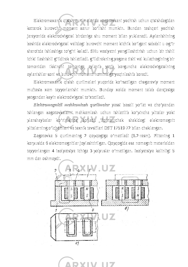 Elektromexanik qisish qurilmalarida zagotovkani yechish uchun qisishdagidan kattarok burovchi moment zarur bo’lishi mumkin. Bundan tashqari yechish jarayonida elektrodvigatel birdaniga shu moment bilan yuklanadi. Aylanishining boshida elektrodvigatel validagi burovchi moment kichik bo’lgani sababli u og’ir sharoitda ishlashiga to’g’ri keladi. SHu vaziyatni yengillashtirish uchun bir tishli ichki ilashishli g’ildirak ishlatiladi. g’ildirakning yagona tishi val kulachogining bir tomonidan ikkinchi tomoniga aylanib yetib borguncha elektrodvigatelning aylanishlar soni va burovchi momenti nominalga yaqinlashib boradi. Elektromexanik qisish qurilmalari yuqorida ko’rsatilgan chegaraviy moment muftasiz xam tayyorlanishi mumkin. Bunday xolda moment talab darajasiga yetgandan keyin elektrodvigatel to’xtatiladi. Elektromagnitli mahkamlash qurilmalar yassi bazali po’lat va cho’yandan ishlangan zagotovkalarni mahkamlash uchun ishlatilib ko’pincha plitalar yoki planshaybalar ko’rinishida bo’ladi. To’rtburchak shakldagi elektromagnit plitalarning o’lchamlari va texnik tavsiflari DST 17519-72 bilan cheklangan. Zagotovka 5 qurilmaning 2 qopqogiga o’rnatiladi (6.2-rasm). Plitaning 1 korpusida 6 elektromagnitlar joylashtirilgan. Qopqogida esa nomagnit materialdan tayyorlangan 4 izolyatsiya ichiga 3   polyuslar o’rnatilgan. Izolyatsiya kalinligi 5 mm dan oshmaydi. 