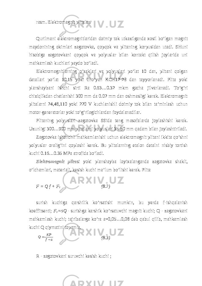 rasm. Elektromagnit plitalar. Qurilmani elektromagnitlaridan doimiy tok utkazilganda xosil bo’lgan magnit maydonining okimlari zagotovka, qopqok va plitaning korpusidan utadi. SHuni hisobiga zagotovkani qopqok va polyuslar bilan kontakt qilish joylarida uni mahkamlash kuchlari paydo bo’ladi. Elektromagnitlarning o’zaklari va polyuslari po’lat 10 dan, plitani qolgan detallari po’lat 10,15 yoki cho’yan KCH12-28 dan tayyorlanadi. Plita yoki planshaybani ishchi sirti Ra 0.63…0.32 mkm gacha jilvarlanadi. To’g’ri chiziqlikdan chetlanishi 300 mm da 0.02 mm dan oshmasligi kerak. Elektromagnit plitalarni 24,48,110 yoki 220 V kuchlanishli doimiy tok bilan ta’minlash uchun motor-generatorlar yoki to’g’rilagichlardan foydalanadilar. Plitaning polyuslari zagotovka SSida teng masofalarda joylashishi kerak. Uzunligi 300…900 mm plitalarni polyuslari 35-50 mm qadam bilan joylashtiriladi. Zagotovka ishonchli mahkamlanishi uchun elektromagnit plitani ikkita qo’shni polyuslar oralig’ini qoplashi kerak. Bu plitalarning etalon detalni nisbiy tortish kuchi 0.16…0.35 MPa atrofida bo’ladi. Elektromagnit plita si yoki planshayba loyixalanganda zagotovka shakli, o’lchamlari, materiali, kesish kuchi ma’lum bo’lishi kerak. Plita F = Q f + F 1 (8.2) surish kuchiga qarshilik ko’rsatishi mumkin, bu yerda f-ishqalanish koeffitsenti; F 1 =aQ - surishga karshik ko’rsatuvchi magnit kuchi; Q - zagotovkani mahkamlash kuchi; tajribalarga ko’ra a=0,05…0,08 deb qabul qilib, mahkamlash kuchi Q qiymatini topamiz. a f KP Q   (8.3) R - zagotovkani suruvchi kesish kuchi ; 